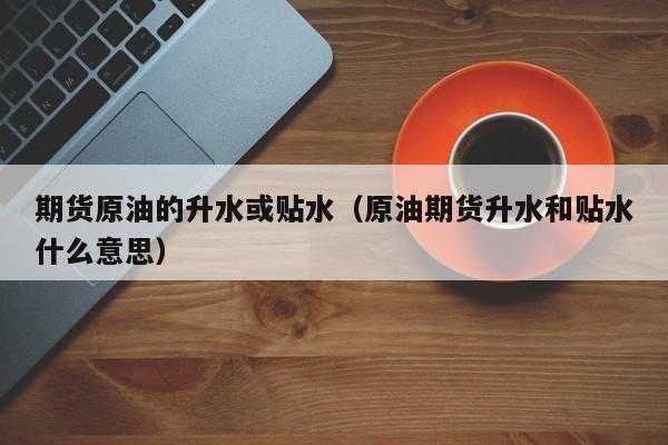 期货原油的升水或贴水（原油期货升水和贴水什么意思）