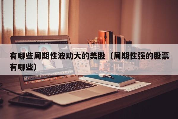 有哪些周期性波动大的美股（周期性强的股票有哪些）