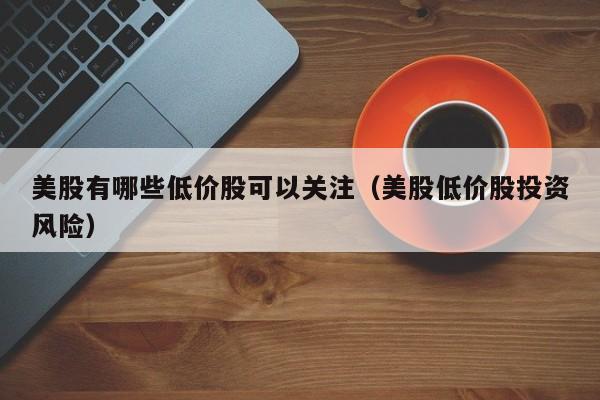美股有哪些低价股可以关注（美股低价股投资风险）