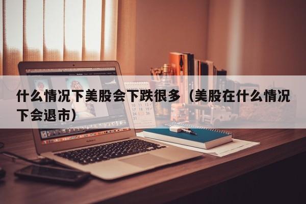 什么情况下美股会下跌很多（美股在什么情况下会退市）