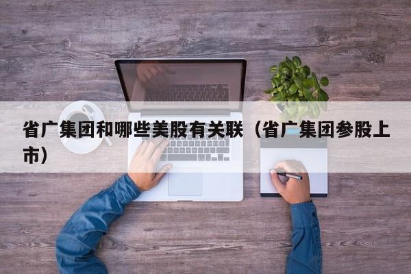 省广集团和哪些美股有关联（省广集团参股上市）