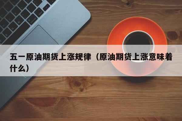 五一原油期货上涨规律（原油期货上涨意味着什么）