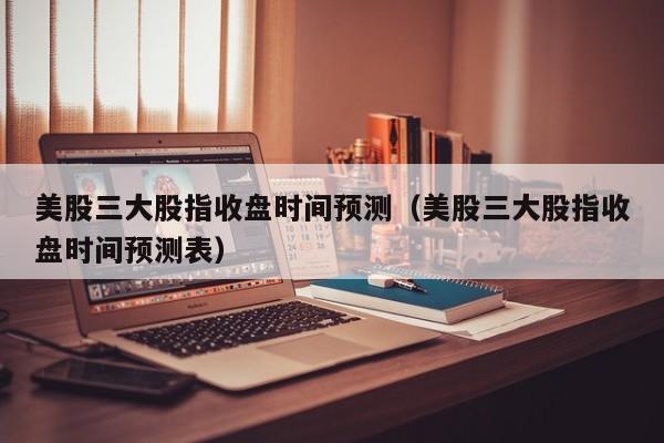 美股三大股指收盘时间预测（美股三大股指收盘时间预测表）
