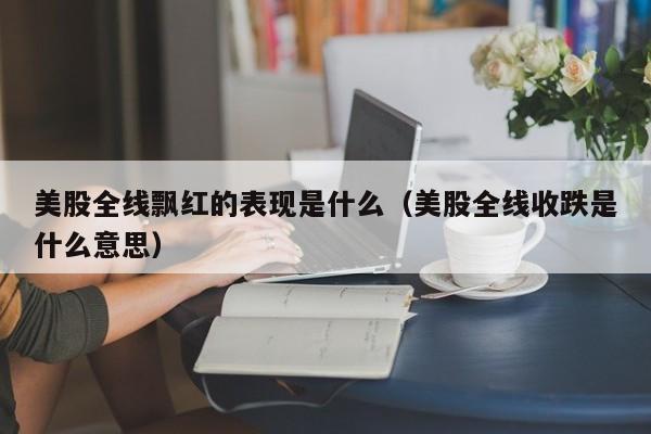 美股全线飘红的表现是什么（美股全线收跌是什么意思）