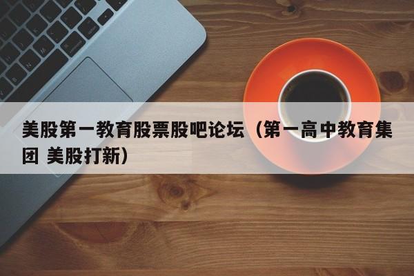 美股第一教育股票股吧论坛（第一高中教育集团 美股打新）
