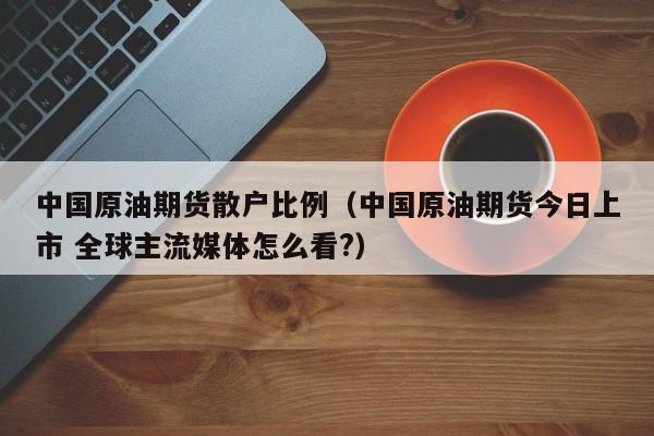 中国原油期货散户比例（中国原油期货今日上市 全球主流媒体怎么看?）