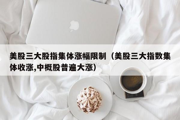 美股三大股指集体涨幅限制（美股三大指数集体收涨,中概股普遍大涨）