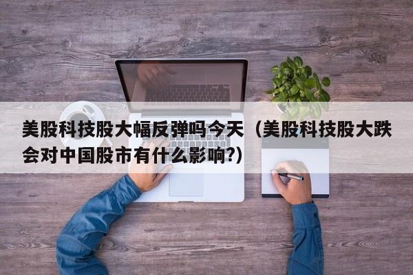 美股科技股大幅反弹吗今天（美股科技股大跌会对中国股市有什么影响?）