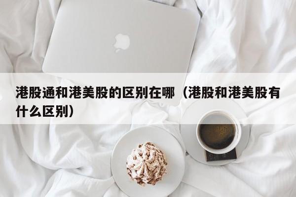 港股通和港美股的区别在哪(港股和港美股有什么区别)