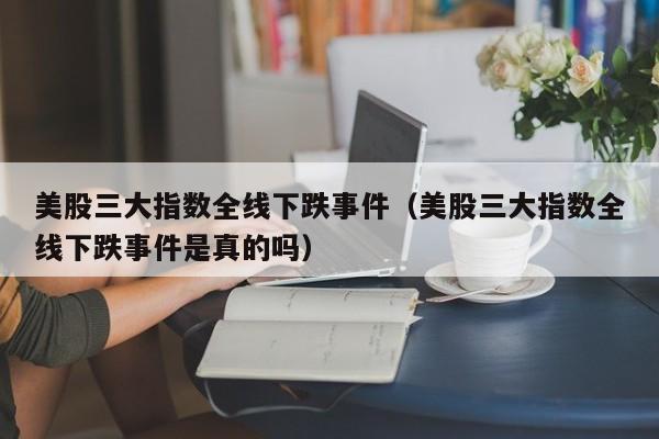 美股三大指数全线下跌事件(美股三大指数全线下跌事件是真的吗)