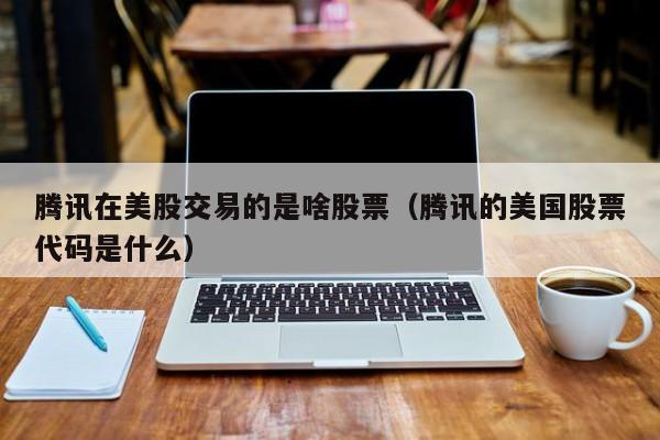 腾讯在美股交易的是啥股票（腾讯的美国股票代码是什么）