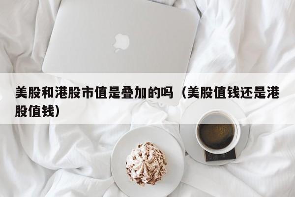 美股和港股市值是叠加的吗（美股值钱还是港股值钱）