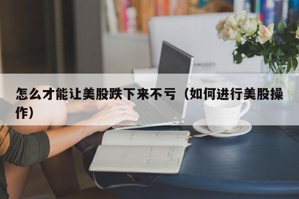 怎么才能让美股跌下来不亏(如何进行美股操作)