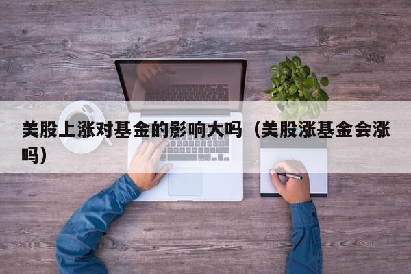 美股上涨对基金的影响大吗（美股涨基金会涨吗）
