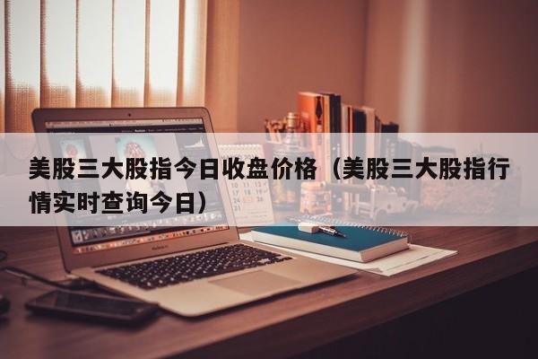 美股三大股指今日收盘价格（美股三大股指行情实时查询今日）