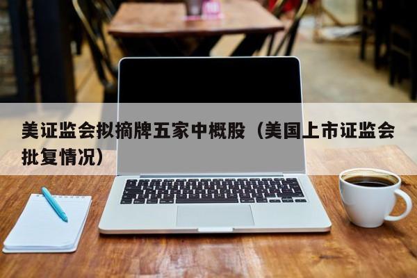 美证监会拟摘牌五家中概股(美国上市证监会批复情况)