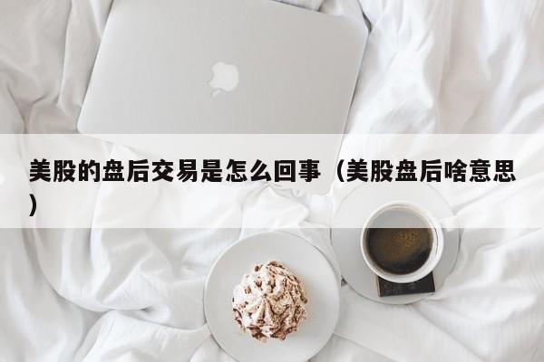 美股的盘后交易是怎么回事（美股盘后啥意思）