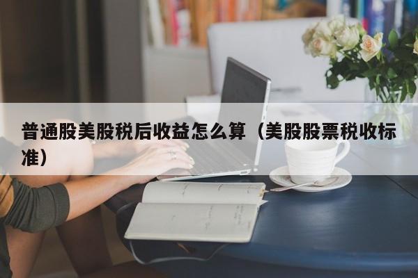 普通股美股税后收益怎么算（美股股票税收标准）