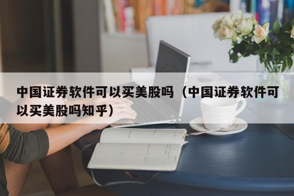 中国证券软件可以买美股吗（中国证券软件可以买美股吗知乎）