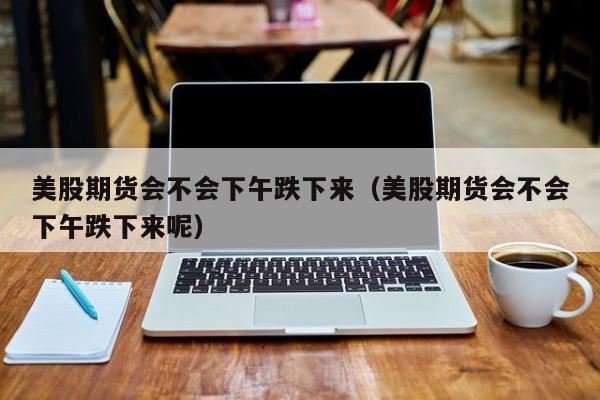 美股期货会不会下午跌下来（美股期货会不会下午跌下来呢）