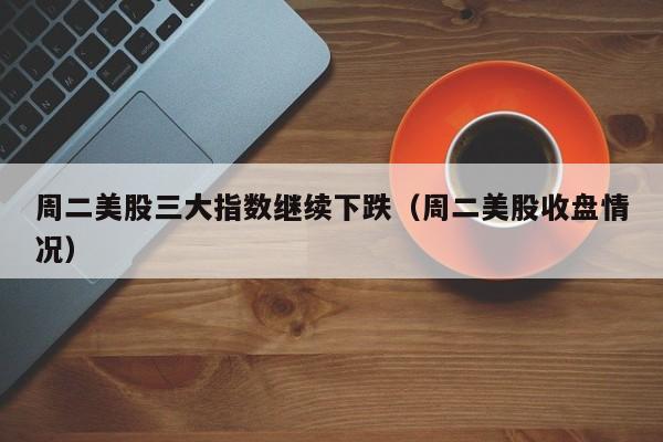 周二美股三大指数继续下跌（周二美股收盘情况）
