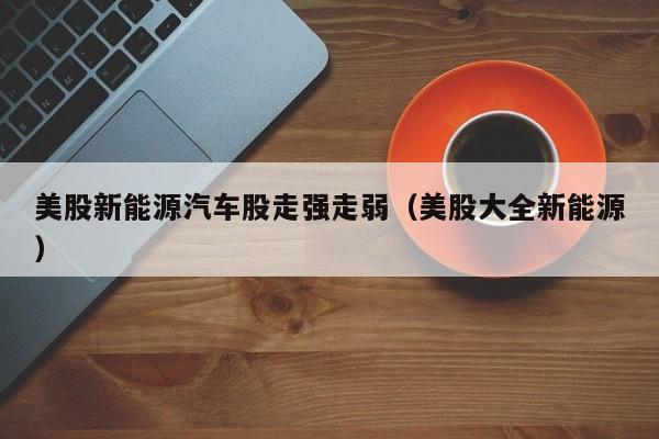 美股新能源汽车股走强走弱（美股大全新能源）