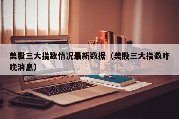 美股三大指数情况最新数据（美股三大指数昨晚消息）