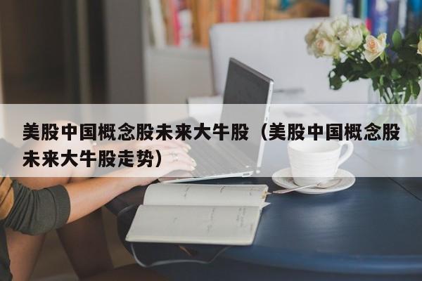 美股中国概念股未来大牛股（美股中国概念股未来大牛股走势）