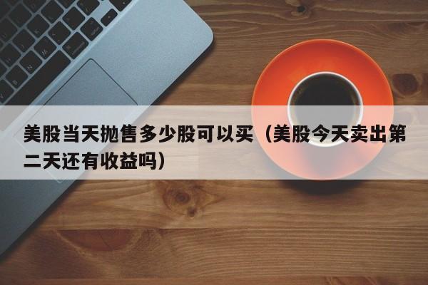 美股当天抛售多少股可以买（美股今天卖出第二天还有收益吗）