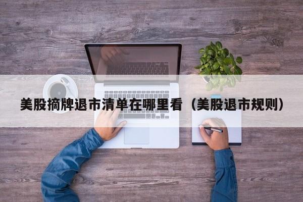 美股摘牌退市清单在哪里看（美股退市规则）
