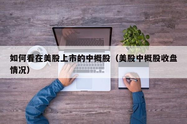如何看在美股上市的中概股（美股中概股收盘情况）