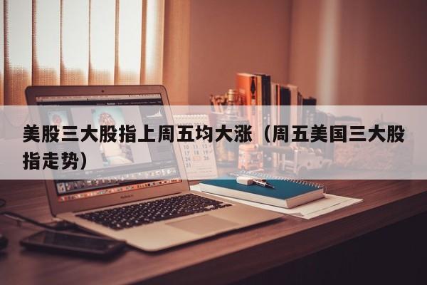 美股三大股指上周五均大涨（周五美国三大股指走势）