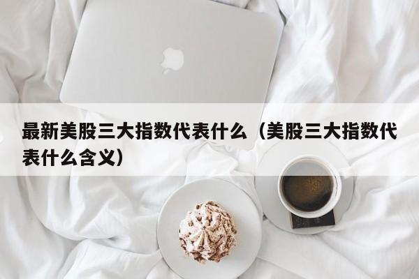 最新美股三大指数代表什么（美股三大指数代表什么含义）