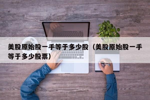 美股原始股一手等于多少股（美股原始股一手等于多少股票）
