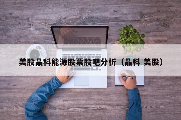 美股晶科能源股票股吧分析（晶科 美股）