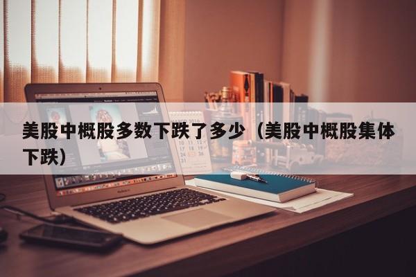 美股中概股多数下跌了多少（美股中概股集体下跌）