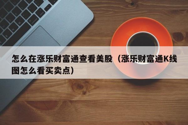 怎么在涨乐财富通查看美股（涨乐财富通K线图怎么看买卖点）