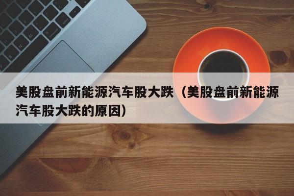 美股盘前新能源汽车股大跌（美股盘前新能源汽车股大跌的原因）
