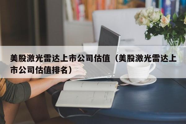 美股激光雷达上市公司估值（美股激光雷达上市公司估值排名）