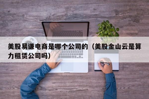 美股易谦电商是哪个公司的（美股金山云是算力租赁公司吗）