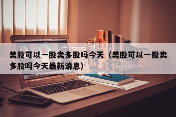 美股可以一股卖多股吗今天(美股可以一股卖多股吗今天最新消息)