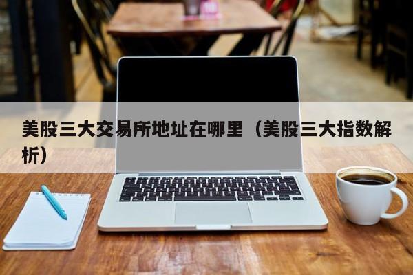 美股三大交易所地址在哪里(美股三大指数解析)