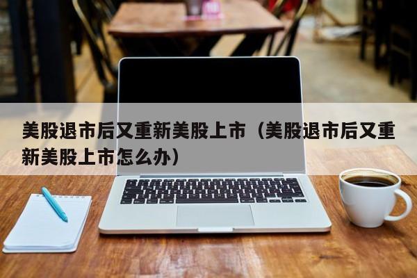 美股退市后又重新美股上市(美股退市后又重新美股上市怎么办)