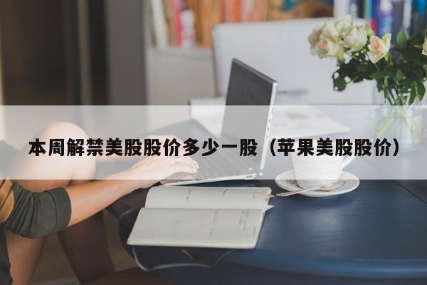 本周解禁美股股价多少一股（苹果美股股价）
