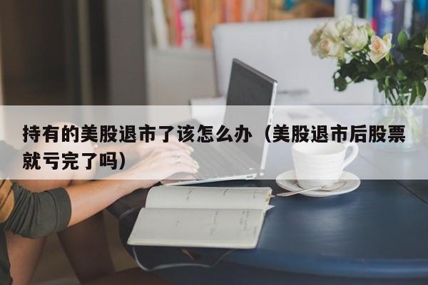 持有的美股退市了该怎么办(美股退市后股票就亏完了吗)