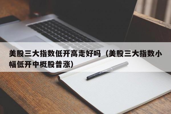 美股三大指数低开高走好吗(美股三大指数小幅低开中概股普涨)
