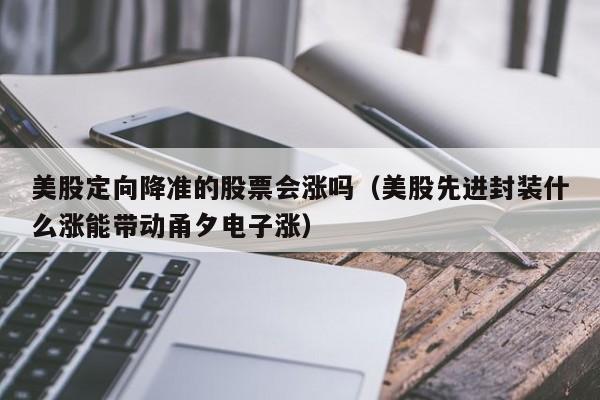 美股定向降准的股票会涨吗(美股先进封装什么涨能带动甬夕电子涨)